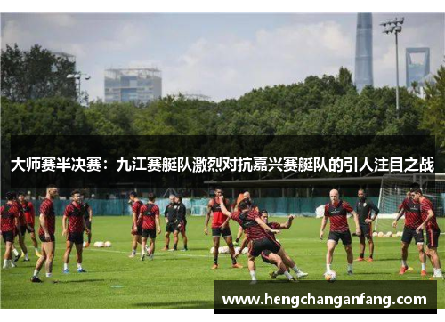 大师赛半决赛：九江赛艇队激烈对抗嘉兴赛艇队的引人注目之战
